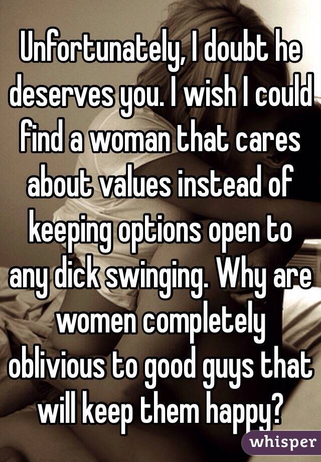 Unfortunately, I doubt he deserves you. I wish I could find a woman that cares about values instead of keeping options open to any dick swinging. Why are women completely oblivious to good guys that will keep them happy?