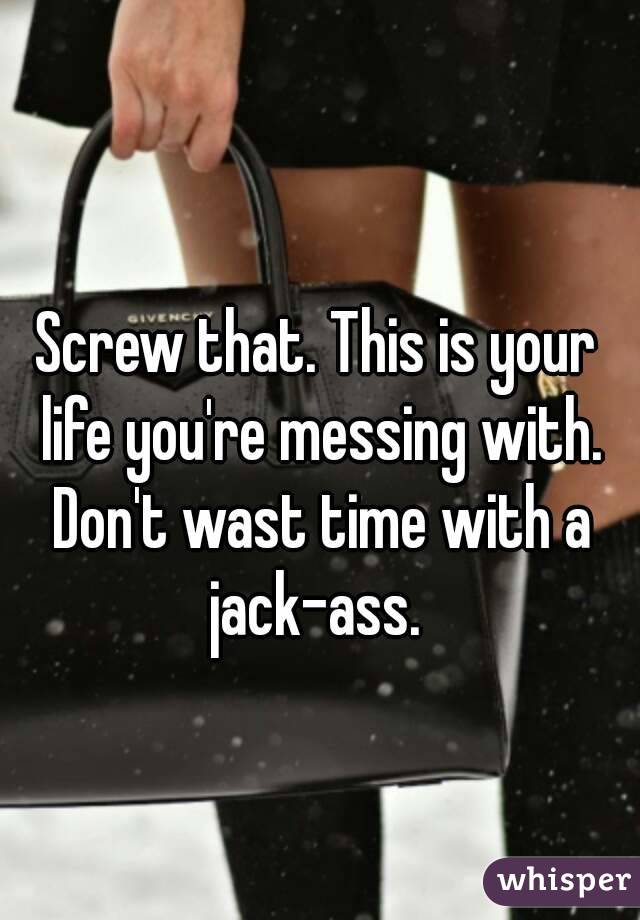 Screw that. This is your life you're messing with. Don't wast time with a jack-ass. 