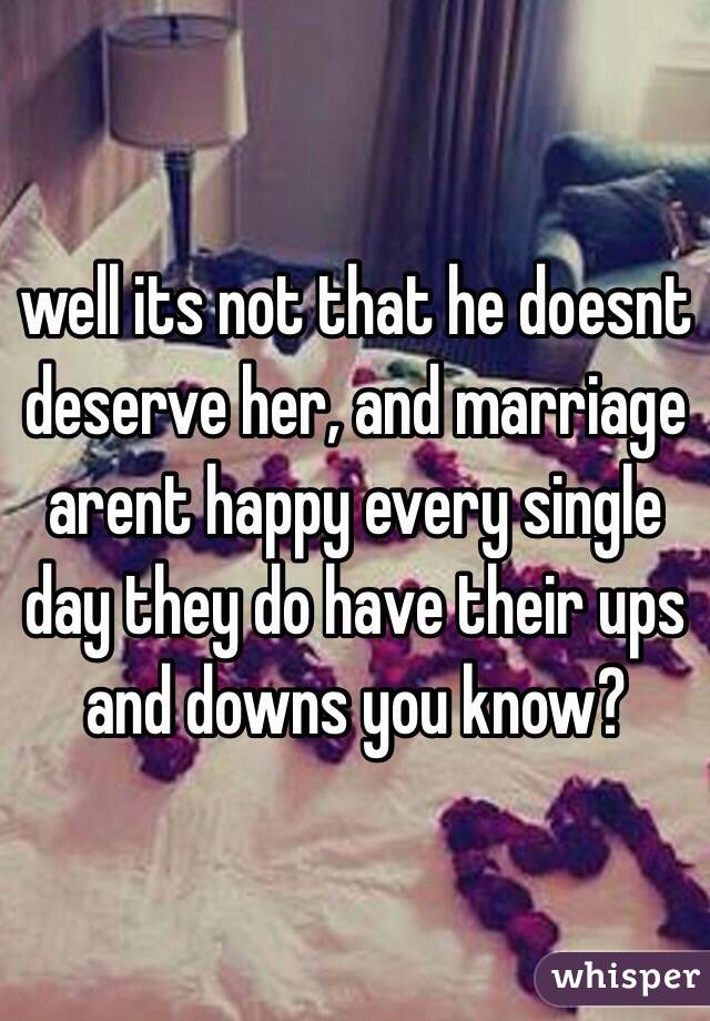 well its not that he doesnt deserve her, and marriage arent happy every single day they do have their ups and downs you know?