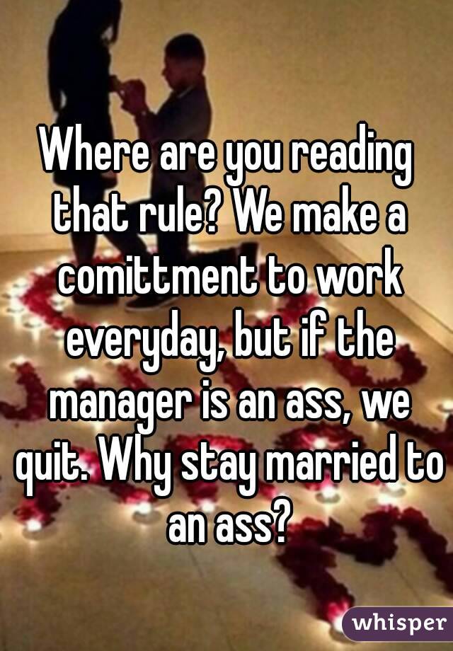 Where are you reading that rule? We make a comittment to work everyday, but if the manager is an ass, we quit. Why stay married to an ass?