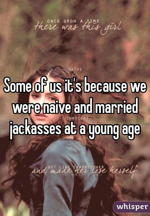 Some of us it's because we were naive and married jackasses at a young age 