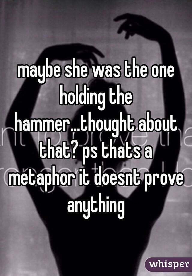 maybe she was the one holding the hammer...thought about that? ps thats a metaphor it doesnt prove anything