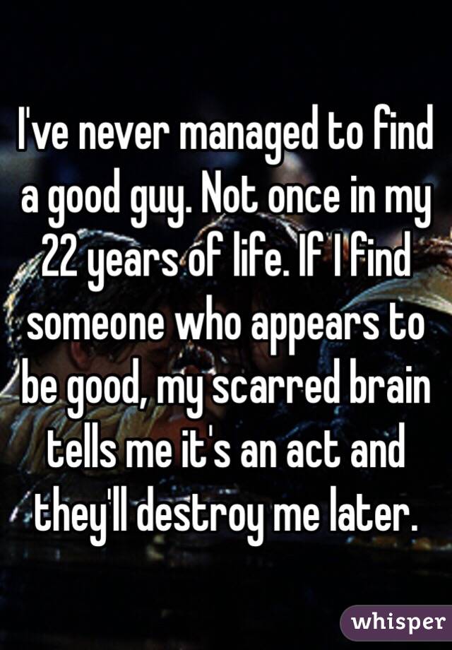 I've never managed to find a good guy. Not once in my 22 years of life. If I find someone who appears to be good, my scarred brain tells me it's an act and they'll destroy me later.