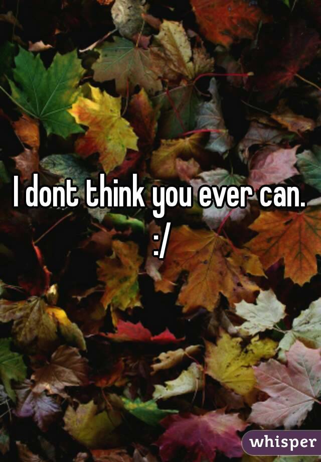 I dont think you ever can. :/