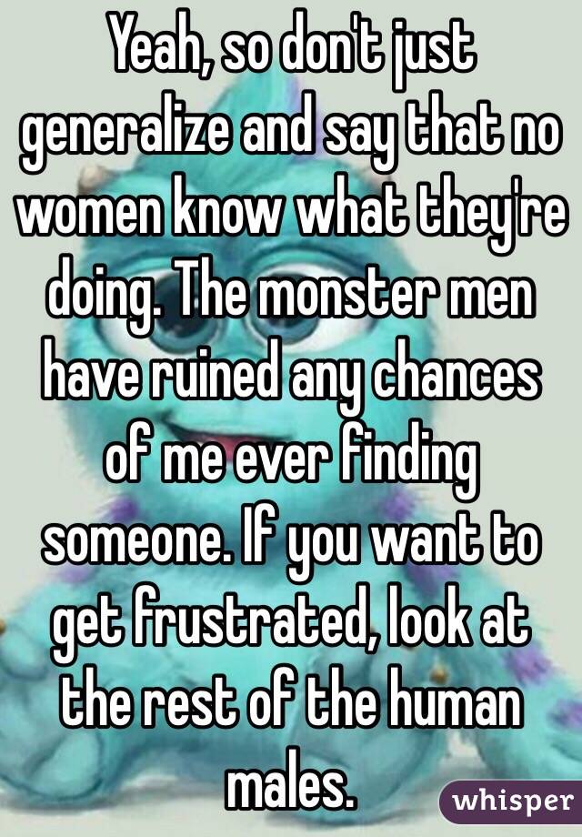 Yeah, so don't just generalize and say that no women know what they're doing. The monster men have ruined any chances of me ever finding someone. If you want to get frustrated, look at the rest of the human males.