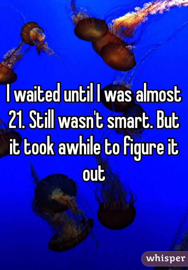 I waited until I was almost 21. Still wasn't smart. But it took awhile to figure it out 