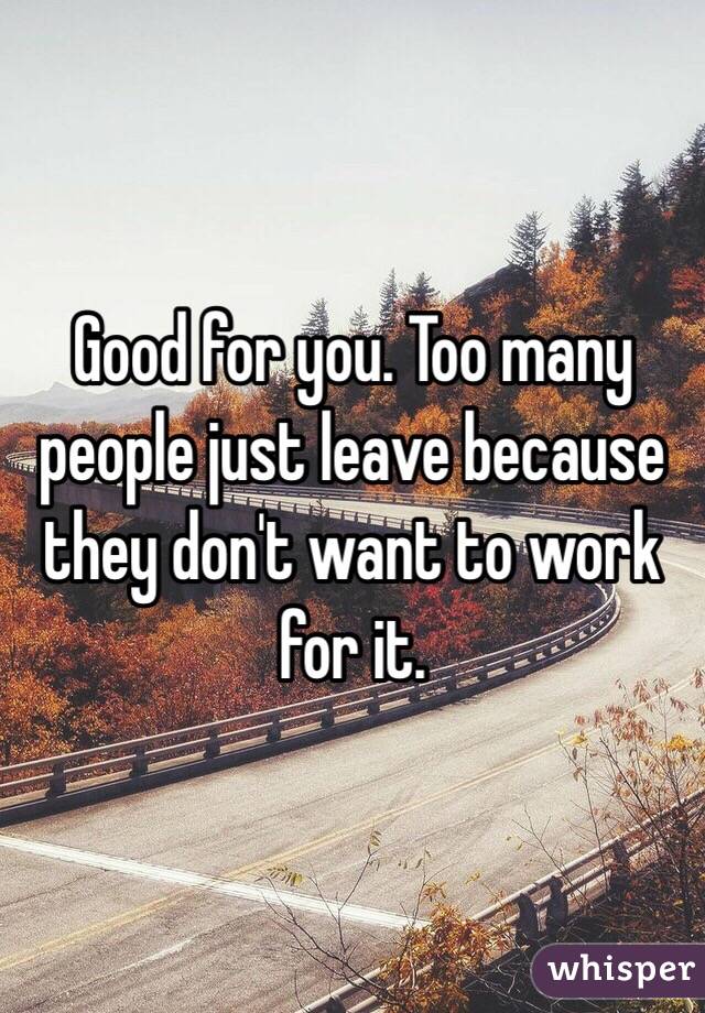 Good for you. Too many people just leave because they don't want to work for it. 