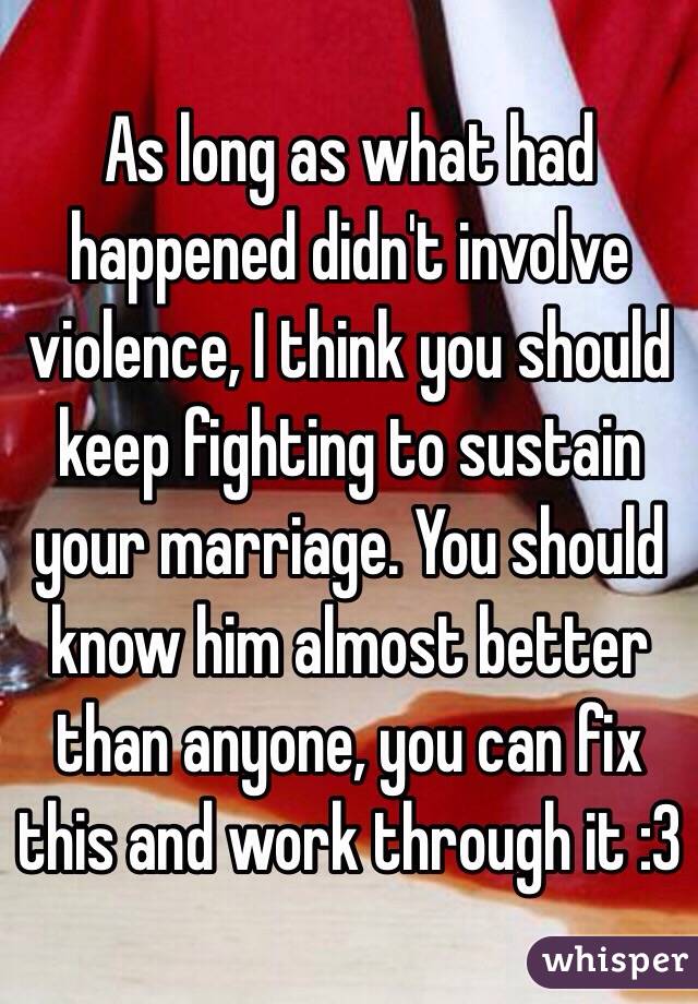 As long as what had happened didn't involve violence, I think you should keep fighting to sustain your marriage. You should know him almost better than anyone, you can fix this and work through it :3 