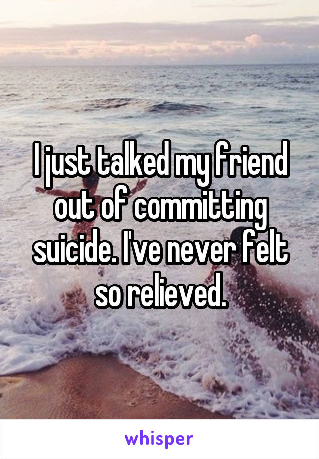 I just talked my friend out of committing suicide. I've never felt so relieved.