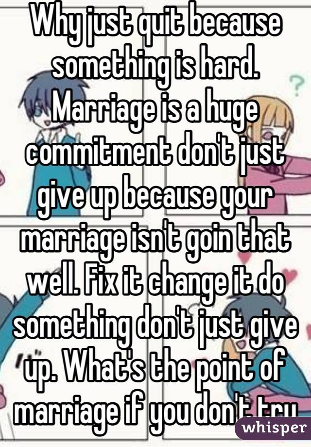 Why just quit because something is hard. Marriage is a huge commitment don't just give up because your marriage isn't goin that well. Fix it change it do something don't just give up. What's the point of marriage if you don't try that ? 