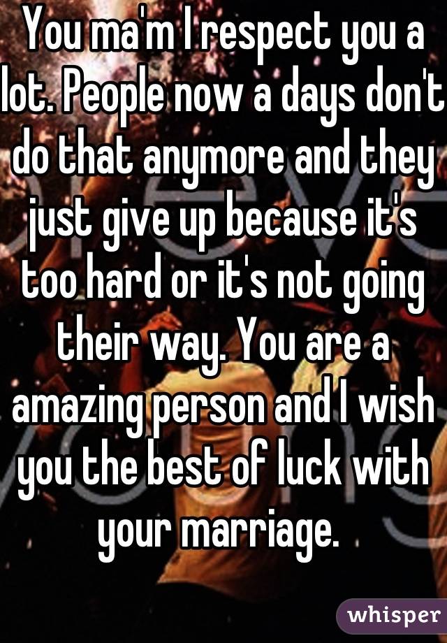 You ma'm I respect you a lot. People now a days don't do that anymore and they just give up because it's too hard or it's not going their way. You are a amazing person and I wish you the best of luck with your marriage. 