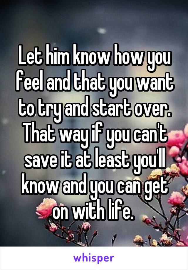 Let him know how you feel and that you want to try and start over. That way if you can't save it at least you'll know and you can get on with life. 