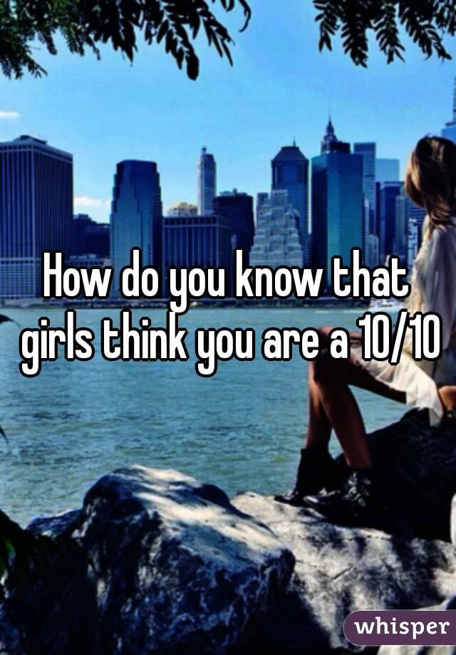 How do you know that girls think you are a 10/10