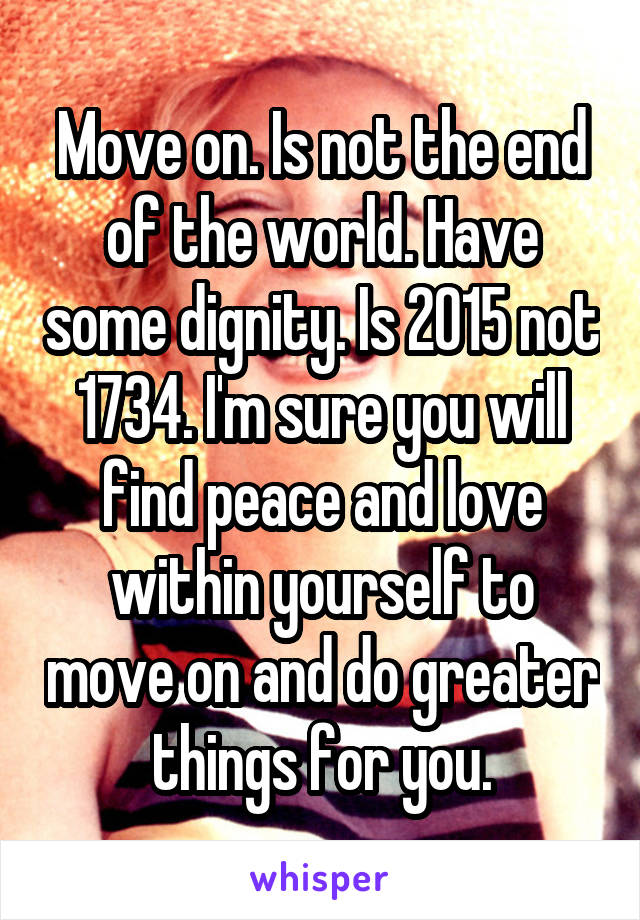 Move on. Is not the end of the world. Have some dignity. Is 2015 not 1734. I'm sure you will find peace and love within yourself to move on and do greater things for you.