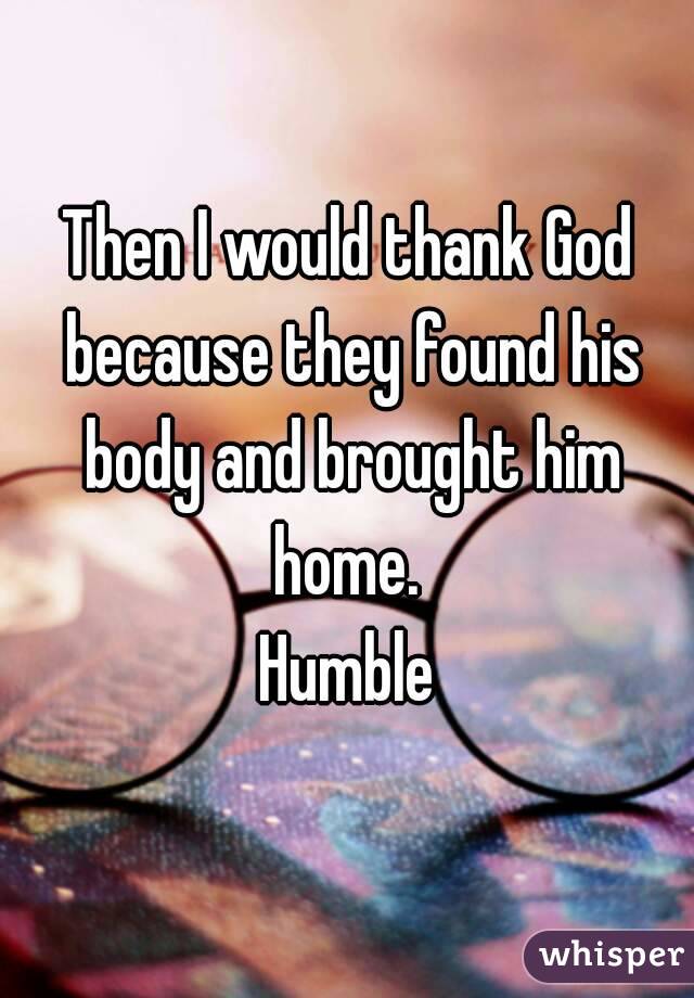 Then I would thank God because they found his body and brought him home. 
Humble