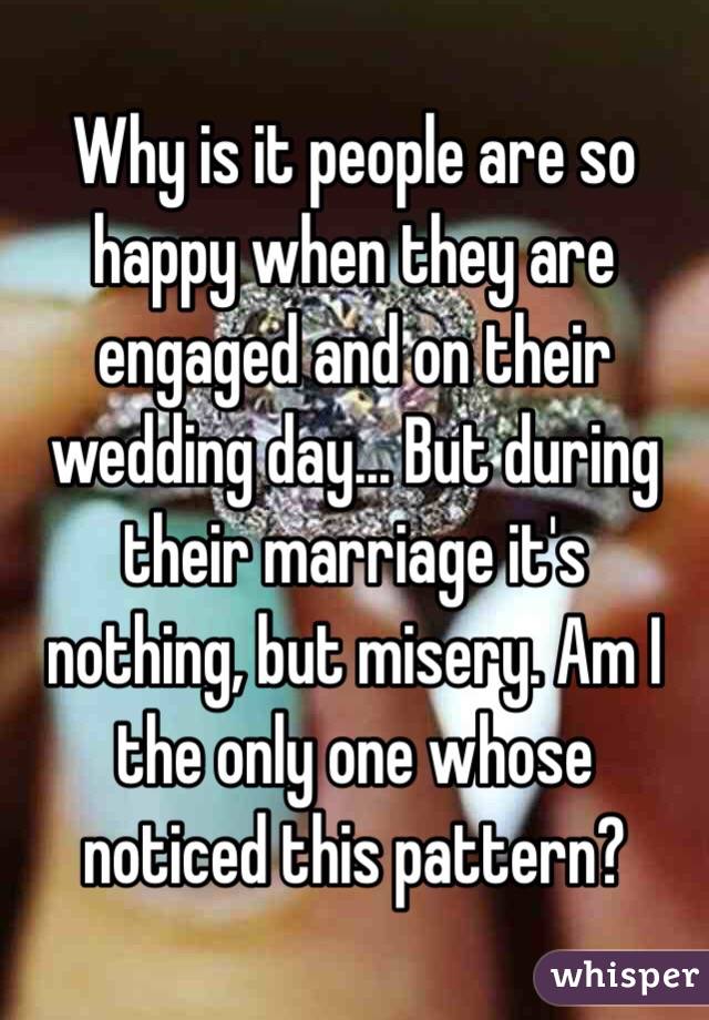 Why is it people are so happy when they are engaged and on their wedding day... But during their marriage it's nothing, but misery. Am I the only one whose noticed this pattern? 