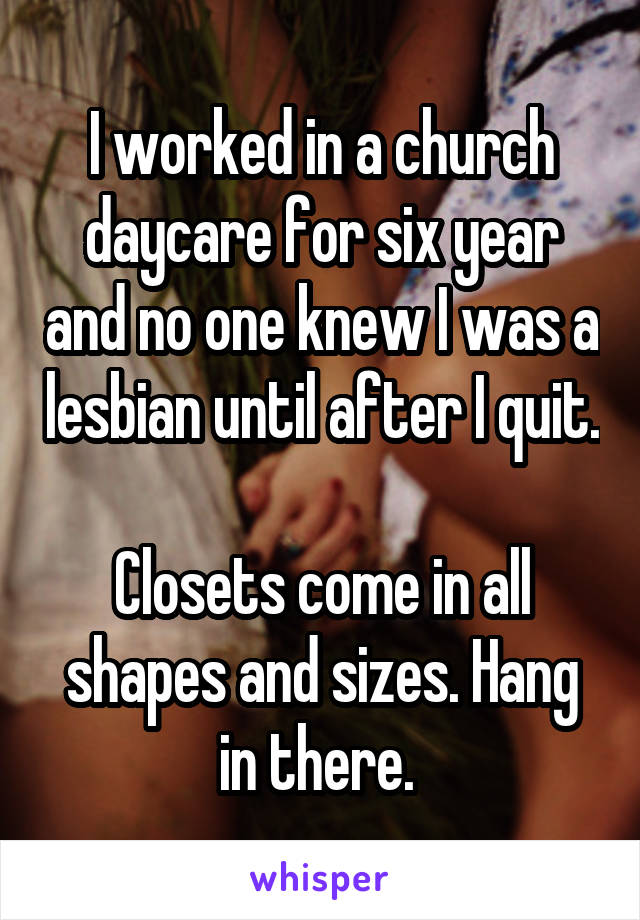 I worked in a church daycare for six year and no one knew I was a lesbian until after I quit.

Closets come in all shapes and sizes. Hang in there. 