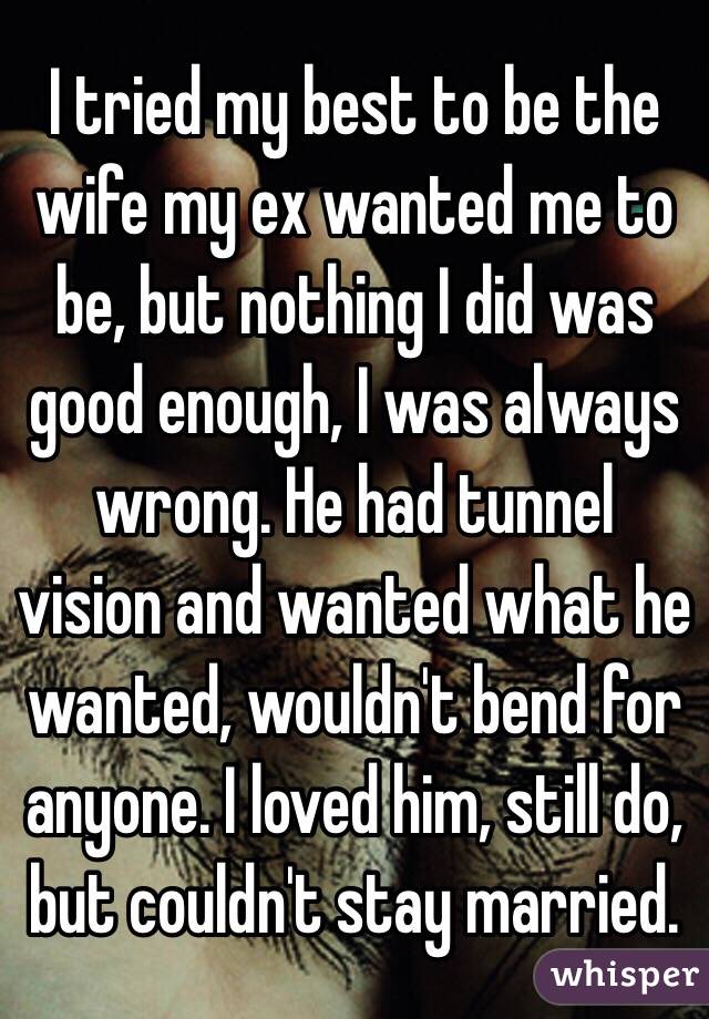 I tried my best to be the wife my ex wanted me to be, but nothing I did was good enough, I was always wrong. He had tunnel vision and wanted what he wanted, wouldn't bend for anyone. I loved him, still do, but couldn't stay married. 