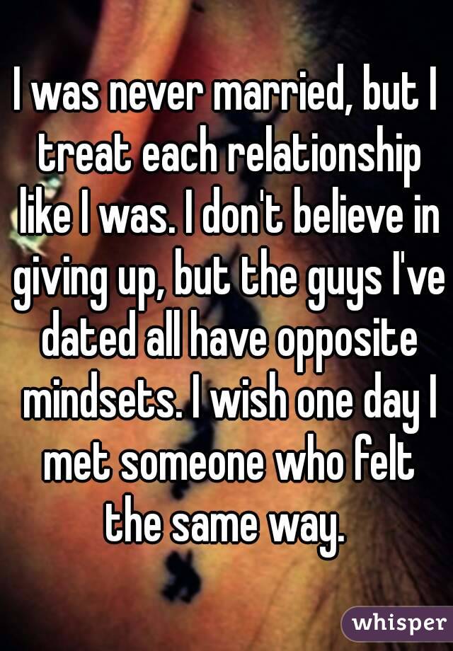 I was never married, but I treat each relationship like I was. I don't believe in giving up, but the guys I've dated all have opposite mindsets. I wish one day I met someone who felt the same way. 