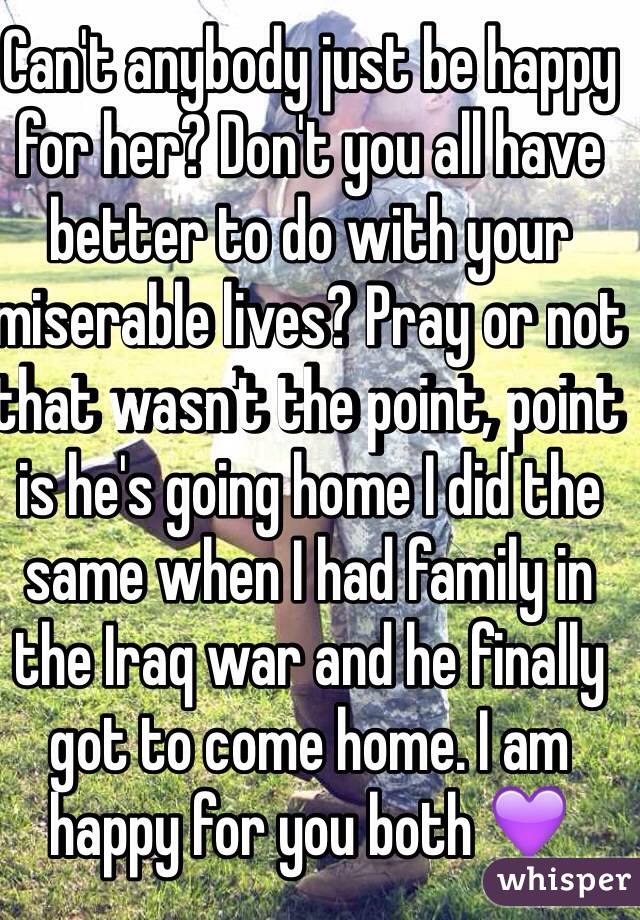 Can't anybody just be happy for her? Don't you all have better to do with your miserable lives? Pray or not that wasn't the point, point is he's going home I did the same when I had family in the Iraq war and he finally got to come home. I am happy for you both 💜