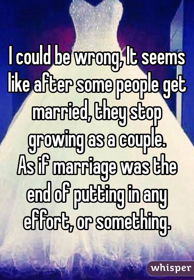 I could be wrong, It seems like after some people get married, they stop growing as a couple. 
As if marriage was the end of putting in any effort, or something. 