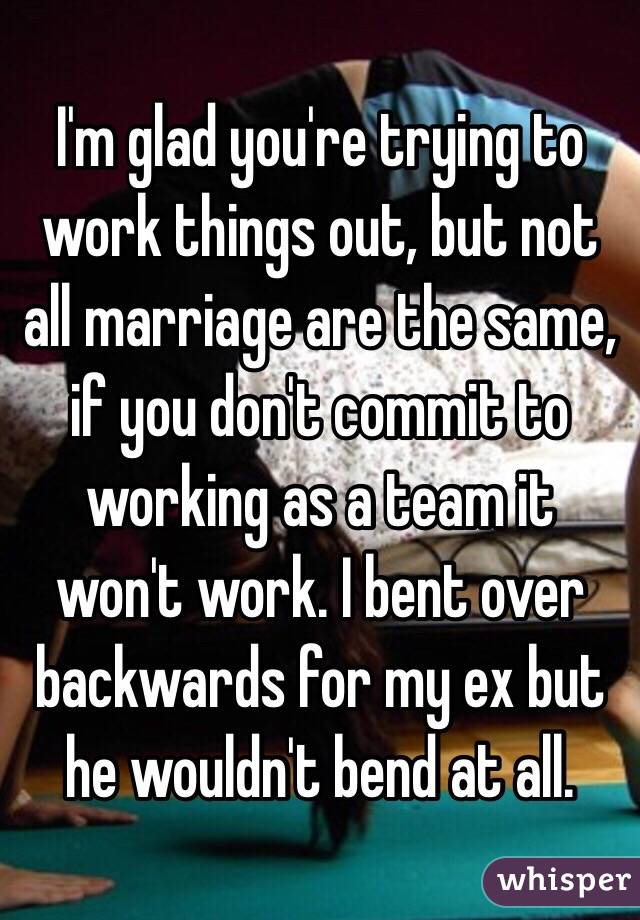 I'm glad you're trying to work things out, but not all marriage are the same, if you don't commit to working as a team it won't work. I bent over backwards for my ex but he wouldn't bend at all.