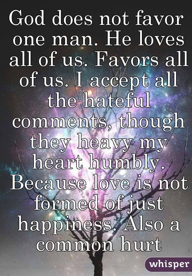 God does not favor one man. He loves all of us. Favors all of us. I accept all the hateful comments, though they heavy my heart humbly. Because love is not formed of just happiness. Also a common hurt