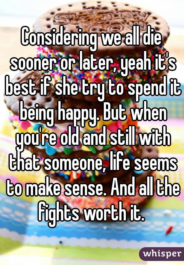 Considering we all die sooner or later, yeah it's best if she try to spend it being happy. But when you're old and still with that someone, life seems to make sense. And all the fights worth it. 