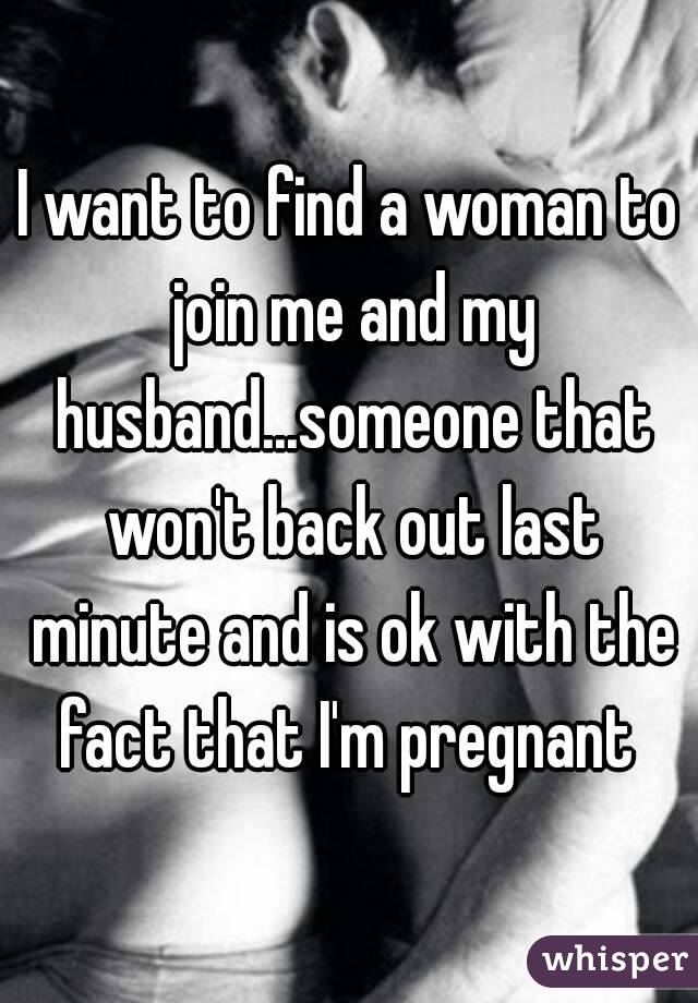 I want to find a woman to join me and my husband...someone that won't back out last minute and is ok with the fact that I'm pregnant 