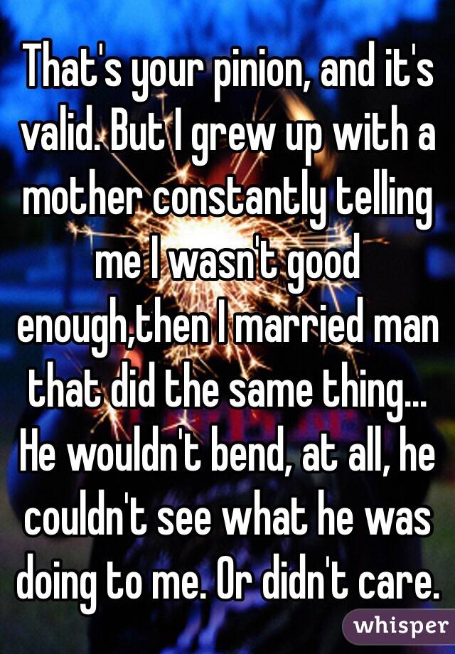 That's your pinion, and it's valid. But I grew up with a mother constantly telling me I wasn't good enough,then I married man that did the same thing... He wouldn't bend, at all, he couldn't see what he was doing to me. Or didn't care. 