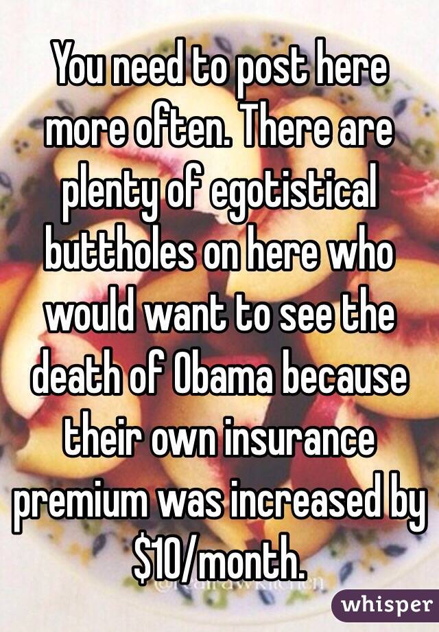 You need to post here more often. There are plenty of egotistical buttholes on here who would want to see the death of Obama because their own insurance premium was increased by $10/month.