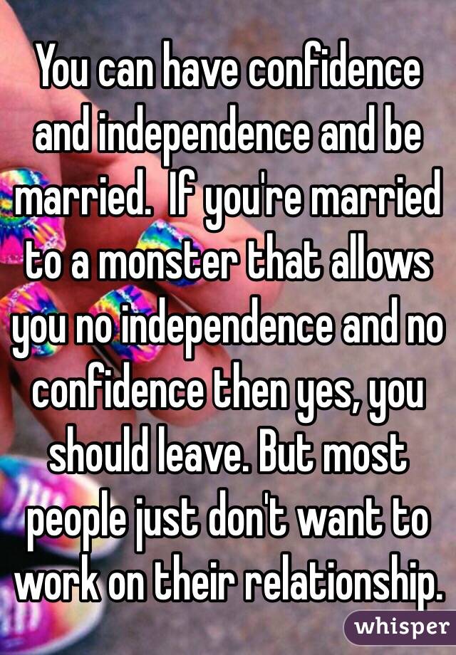 You can have confidence and independence and be married.  If you're married to a monster that allows you no independence and no confidence then yes, you should leave. But most people just don't want to work on their relationship.