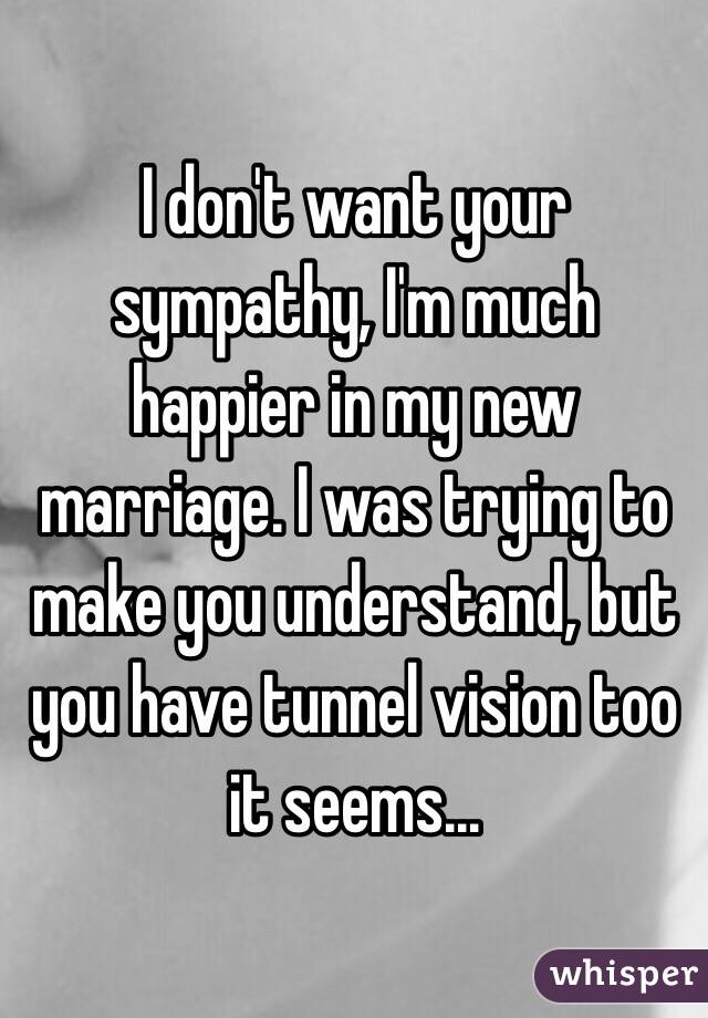 I don't want your sympathy, I'm much happier in my new marriage. I was trying to make you understand, but you have tunnel vision too it seems... 