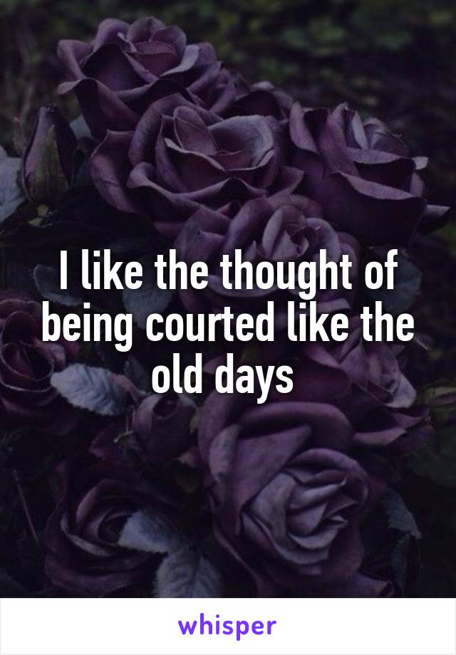 I like the thought of being courted like the old days 