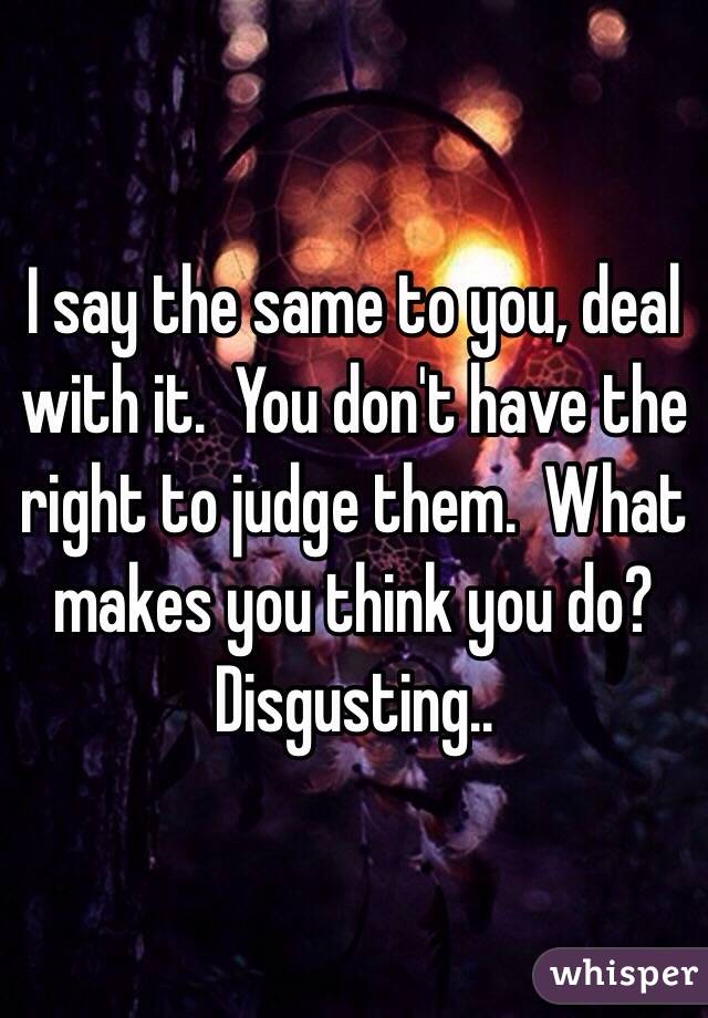 I say the same to you, deal with it.  You don't have the right to judge them.  What makes you think you do?  Disgusting..