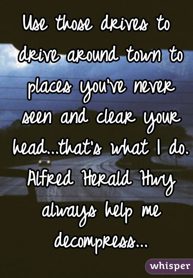 Use those drives to drive around town to places you've never seen and clear your head...that's what I do. Alfred Herald Hwy always help me decompress...