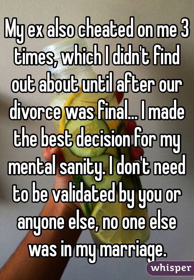 My ex also cheated on me 3 times, which I didn't find out about until after our divorce was final... I made the best decision for my mental sanity. I don't need to be validated by you or anyone else, no one else was in my marriage.  