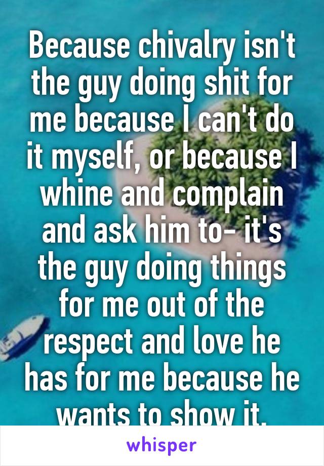 Because chivalry isn't the guy doing shit for me because I can't do it myself, or because I whine and complain and ask him to- it's the guy doing things for me out of the respect and love he has for me because he wants to show it.