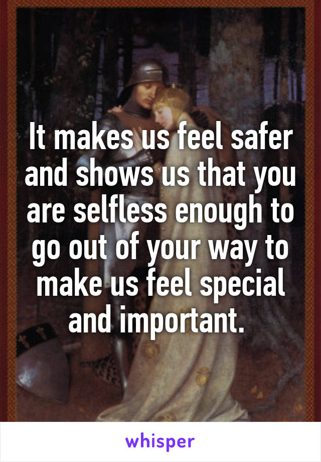 It makes us feel safer and shows us that you are selfless enough to go out of your way to make us feel special and important. 