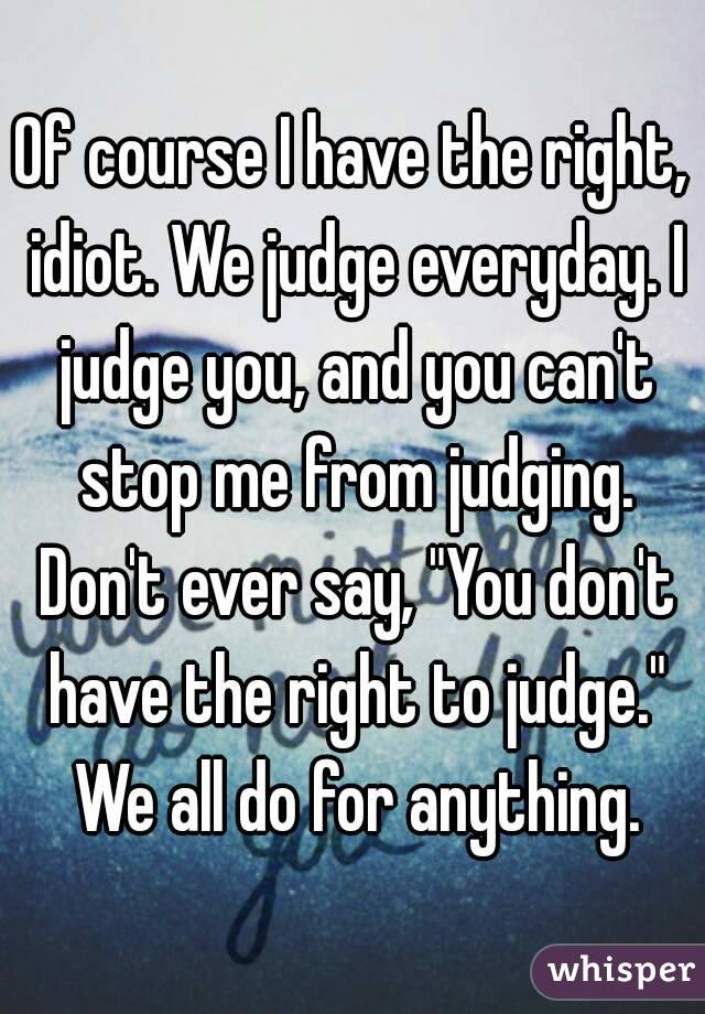 Of course I have the right, idiot. We judge everyday. I judge you, and you can't stop me from judging. Don't ever say, "You don't have the right to judge." We all do for anything.