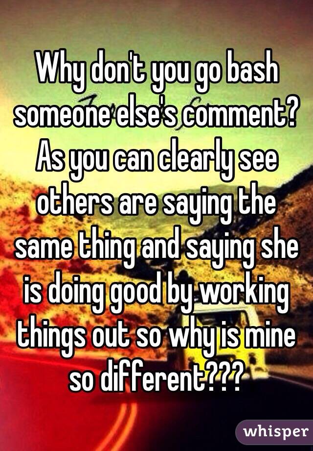 Why don't you go bash someone else's comment? As you can clearly see others are saying the same thing and saying she is doing good by working things out so why is mine so different???