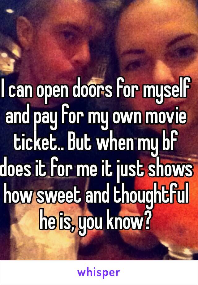 I can open doors for myself and pay for my own movie ticket.. But when my bf does it for me it just shows how sweet and thoughtful he is, you know?