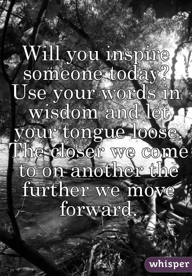 Will you inspire someone today? 
Use your words in wisdom and let your tongue loose. The closer we come to on another the further we move forward.