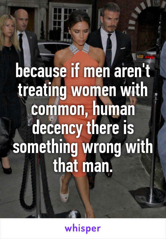 because if men aren't treating women with common, human decency there is something wrong with that man.