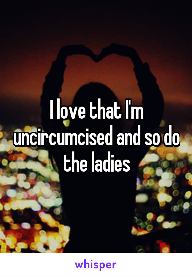 I love that I'm uncircumcised and so do the ladies
