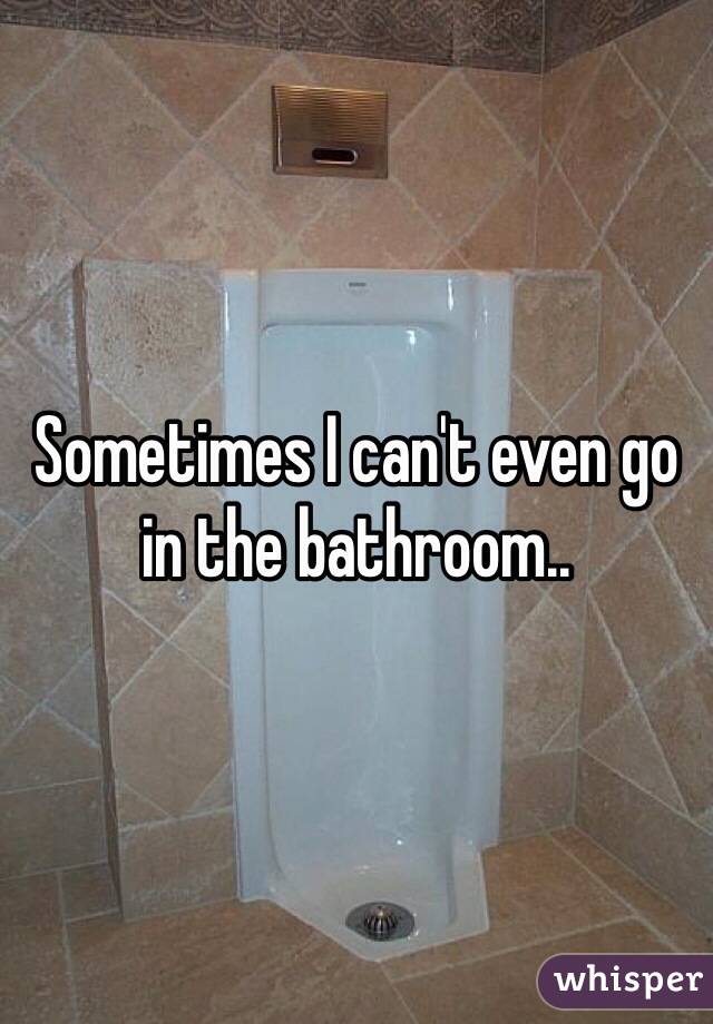Sometimes I can't even go in the bathroom..