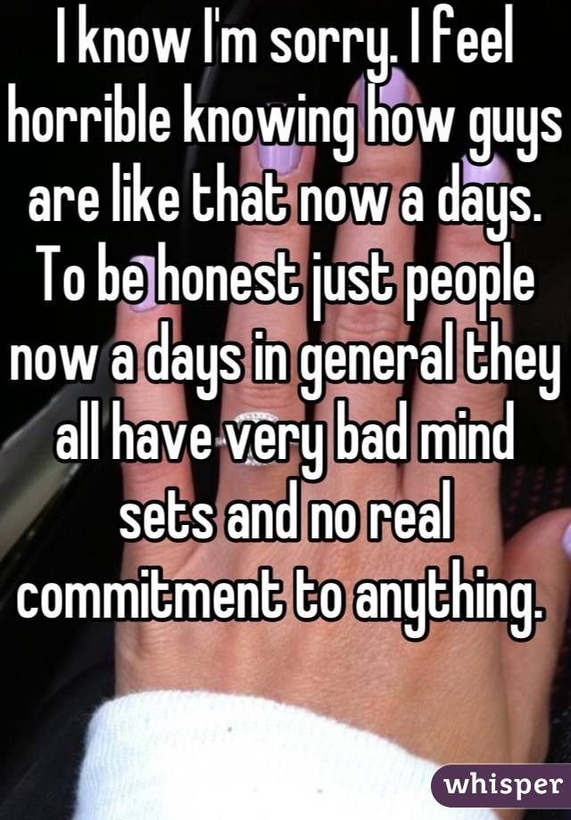 I know I'm sorry. I feel horrible knowing how guys are like that now a days. To be honest just people now a days in general they all have very bad mind sets and no real commitment to anything. 