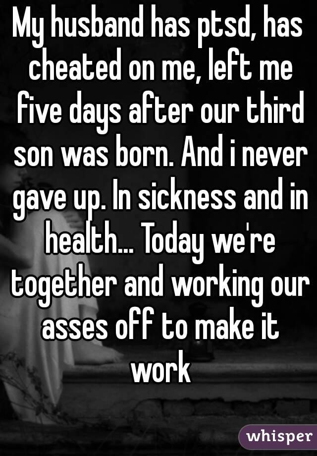 My husband has ptsd, has cheated on me, left me five days after our third son was born. And i never gave up. In sickness and in health... Today we're together and working our asses off to make it work