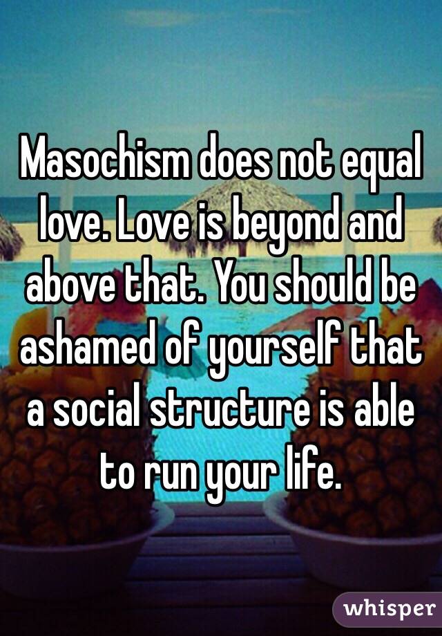 Masochism does not equal love. Love is beyond and above that. You should be ashamed of yourself that a social structure is able to run your life.