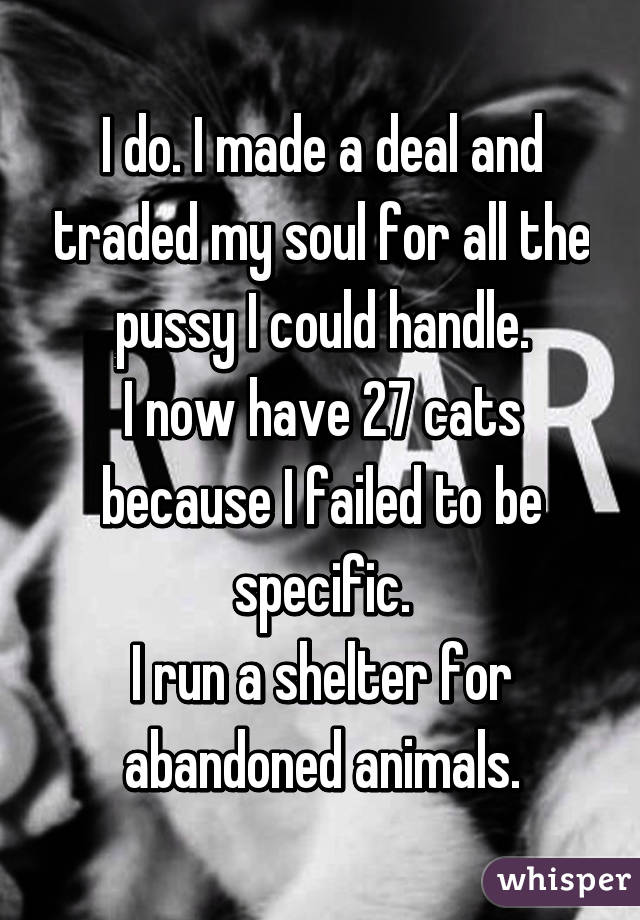 I do. I made a deal and traded my soul for all the pussy I could handle.
I now have 27 cats because I failed to be specific.
I run a shelter for abandoned animals.